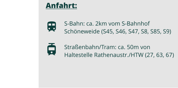 Anfahrt:  S-Bahn: ca. 2km vom S-Bahnhof Schneweide (S45, S46, S47, S8, S85, S9)  Straenbahn/Tram: ca. 50m von Haltestelle Rathenaustr./HTW (27, 63, 67)