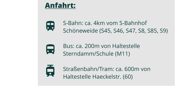 Anfahrt:  S-Bahn: ca. 4km vom S-Bahnhof Schneweide (S45, S46, S47, S8, S85, S9) Bus: ca. 200m von Haltestelle Sterndamm/Schule (M11)  Straenbahn/Tram: ca. 600m von Haltestelle Haeckelstr. (60)